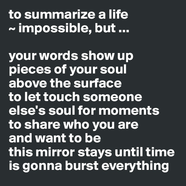 to summarize a life 
~ impossible, but ...

your words show up pieces of your soul 
above the surface 
to let touch someone else's soul for moments
to share who you are 
and want to be
this mirror stays until time is gonna burst everything