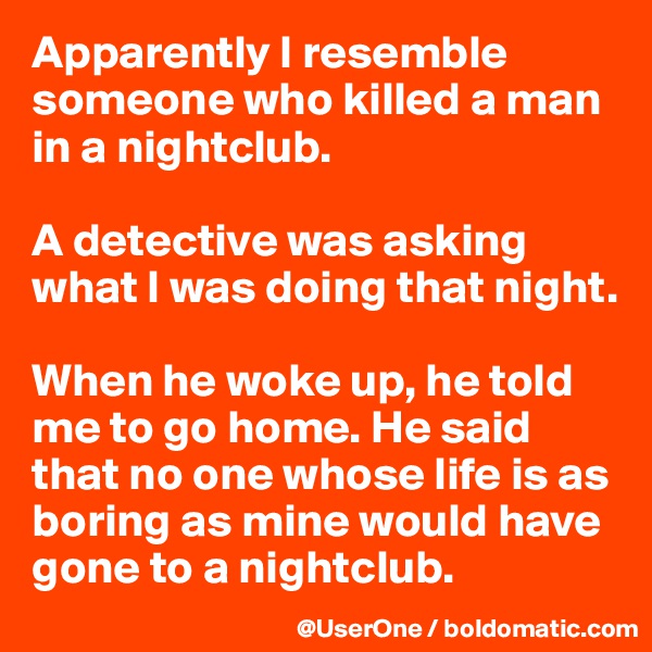 Apparently I resemble someone who killed a man in a nightclub.

A detective was asking what I was doing that night.

When he woke up, he told me to go home. He said that no one whose life is as boring as mine would have gone to a nightclub.