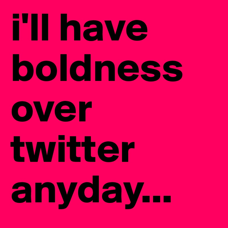 i'll have boldness over twitter anyday... 