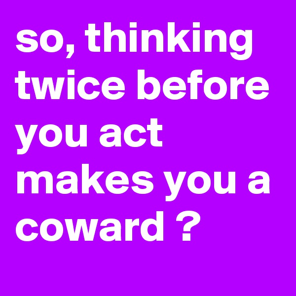 so, thinking twice before you act makes you a coward ?
