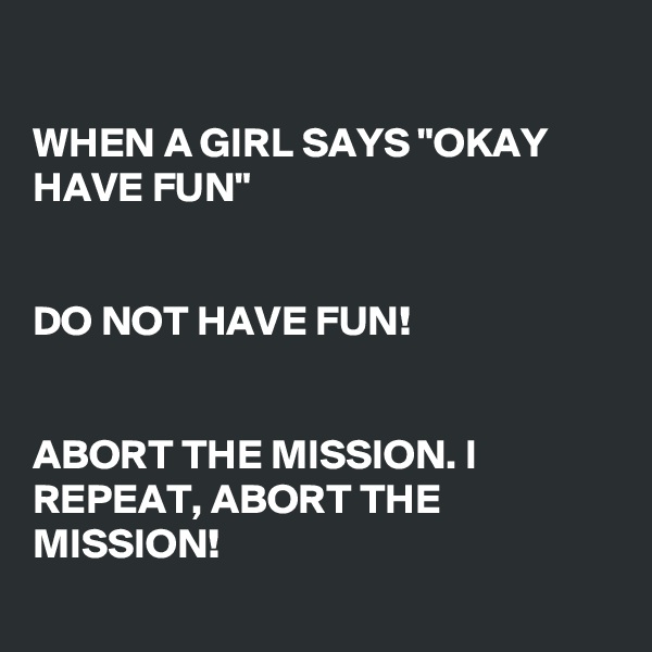 

WHEN A GIRL SAYS "OKAY HAVE FUN"


DO NOT HAVE FUN!


ABORT THE MISSION. I REPEAT, ABORT THE MISSION!
