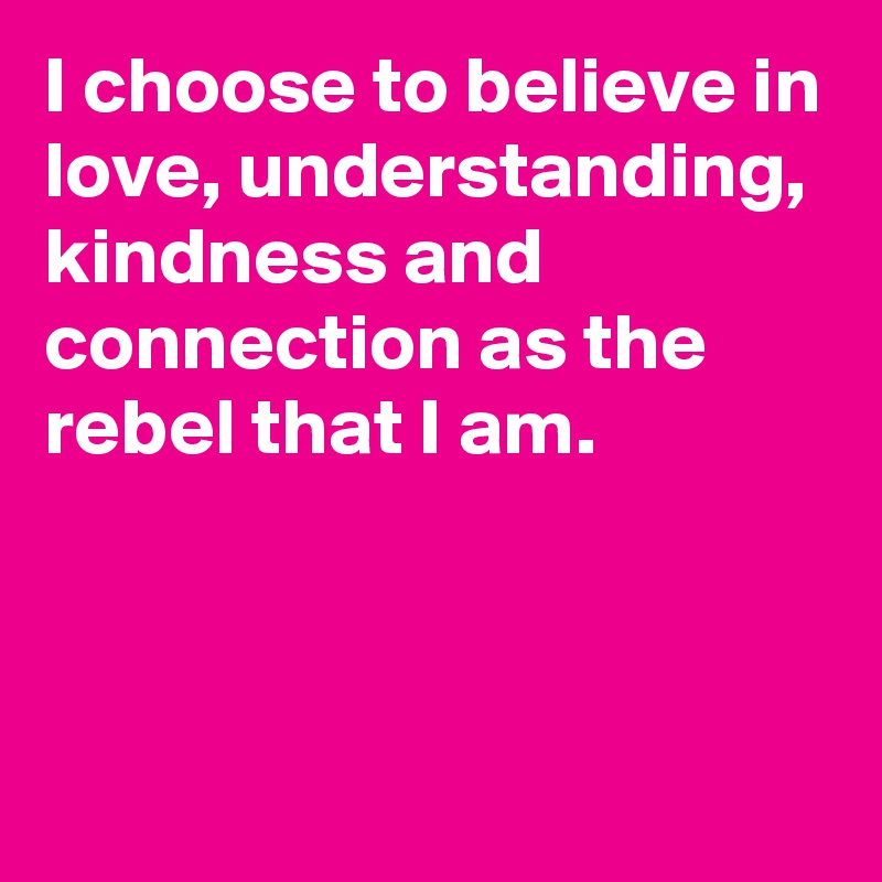I choose to believe in love, understanding, kindness and connection as the rebel that I am.



