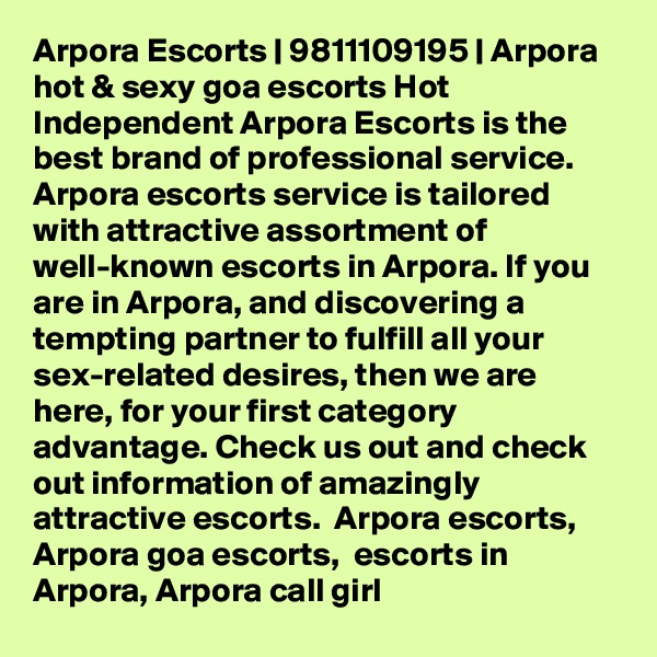 Arpora Escorts | 9811109195 | Arpora hot & sexy goa escorts Hot Independent Arpora Escorts is the best brand of professional service. Arpora escorts service is tailored with attractive assortment of well-known escorts in Arpora. If you are in Arpora, and discovering a tempting partner to fulfill all your sex-related desires, then we are here, for your first category advantage. Check us out and check out information of amazingly attractive escorts.  Arpora escorts, Arpora goa escorts,  escorts in Arpora, Arpora call girl