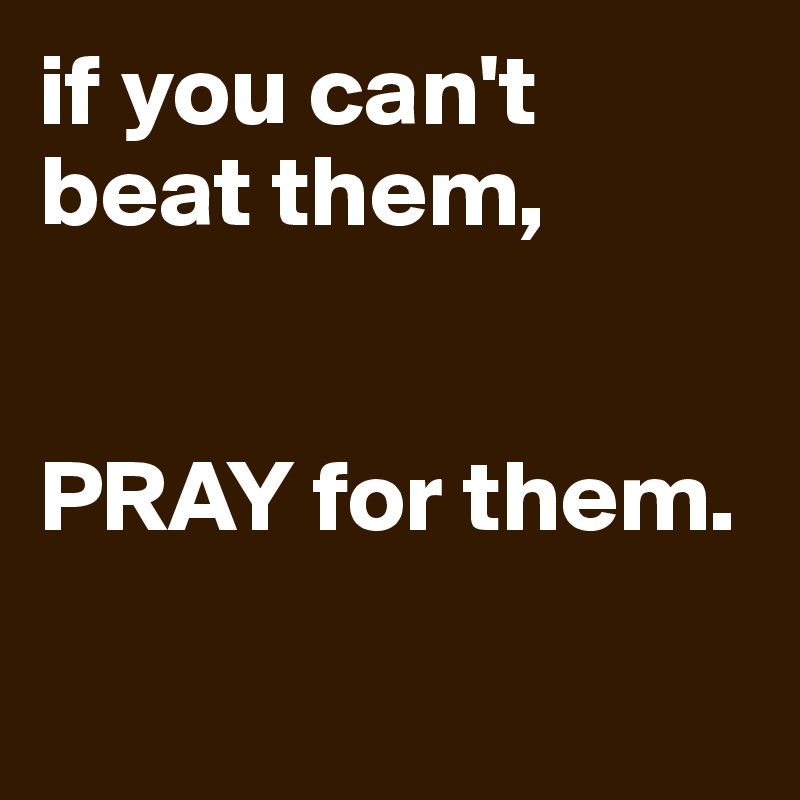 if you can't beat them, 


PRAY for them.

