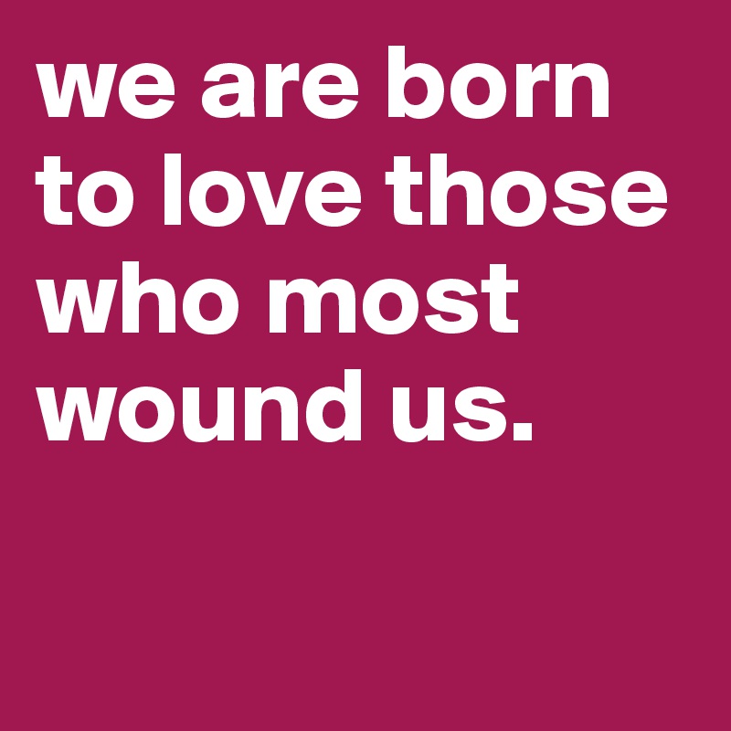 we are born to love those who most wound us.

