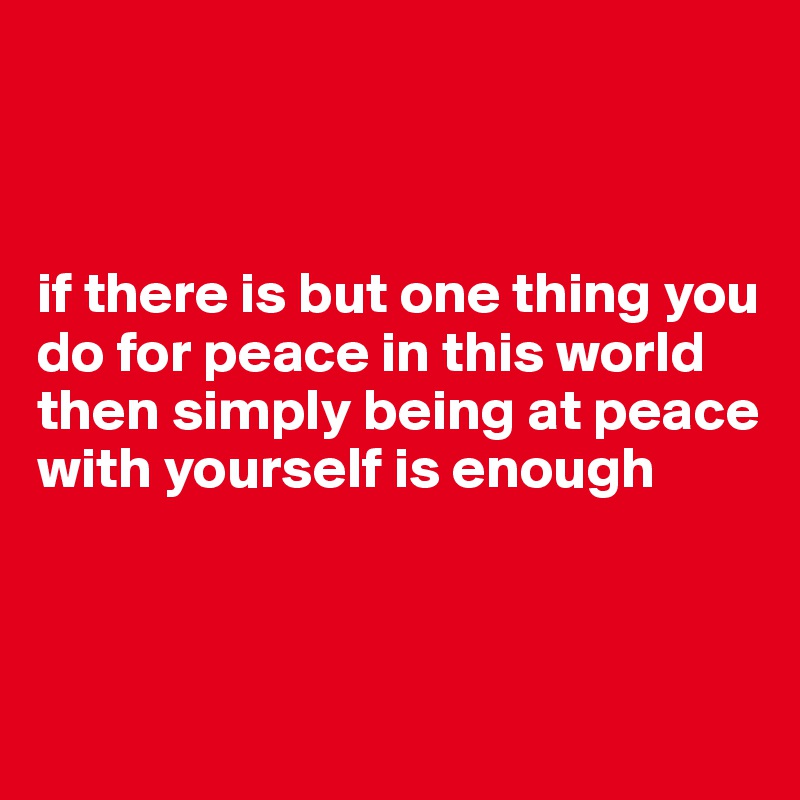 



if there is but one thing you do for peace in this world then simply being at peace with yourself is enough




