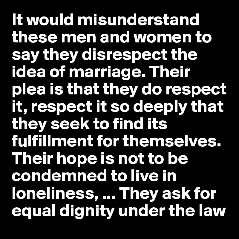 It would misunderstand these men and women to say they disrespect the idea of marriage. Their plea is that they do respect it, respect it so deeply that they seek to find its fulfillment for themselves. Their hope is not to be condemned to live in loneliness, ... They ask for equal dignity under the law