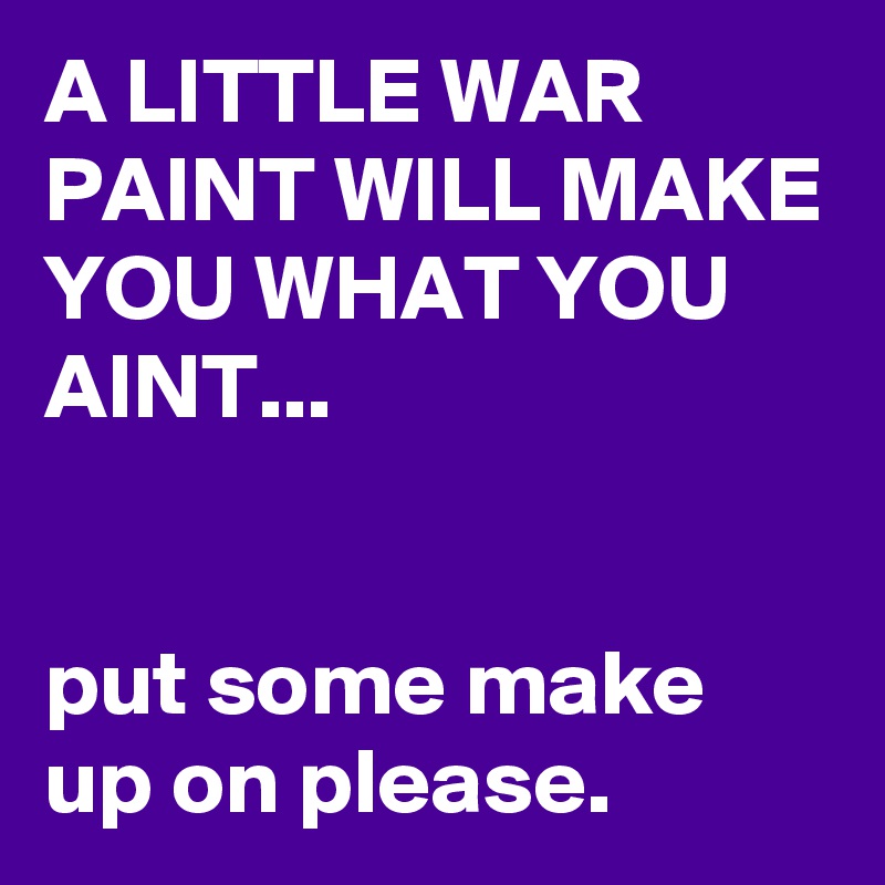 A LITTLE WAR PAINT WILL MAKE YOU WHAT YOU AINT...


put some make up on please.