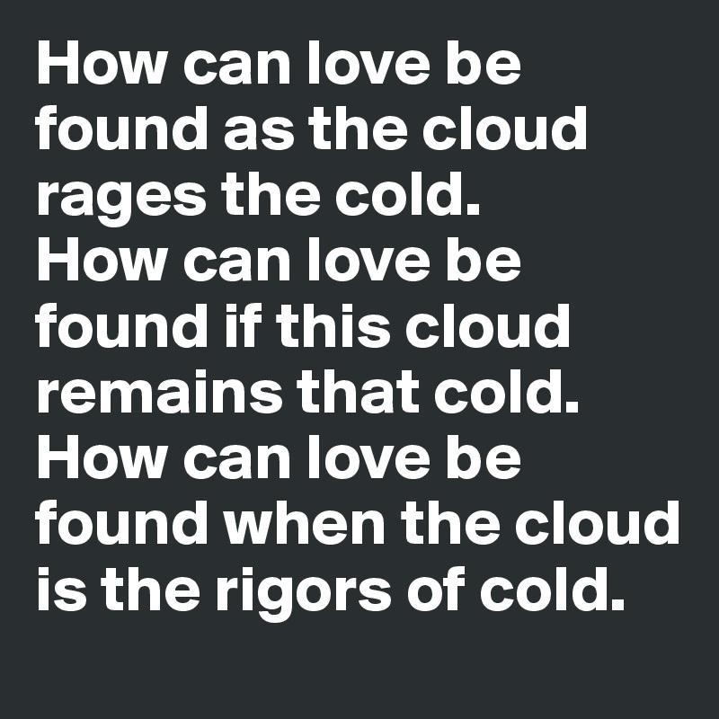 How can love be found as the cloud rages the cold.
How can love be found if this cloud remains that cold.
How can love be found when the cloud is the rigors of cold. 