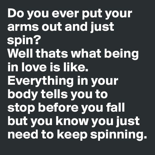 Do you ever put your arms out and just spin? 
Well thats what being in love is like.
Everything in your body tells you to
stop before you fall but you know you just need to keep spinning.