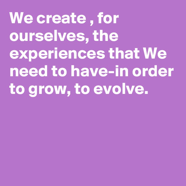 We create , for ourselves, the experiences that We need to have-in order to grow, to evolve.



