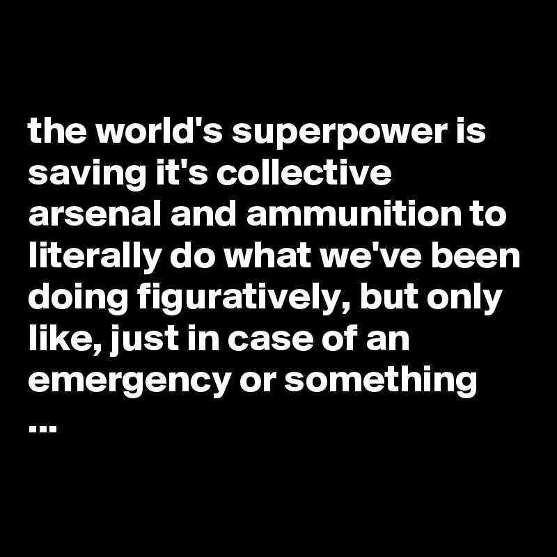 

the world's superpower is saving it's collective arsenal and ammunition to literally do what we've been doing figuratively, but only like, just in case of an emergency or something  ...

