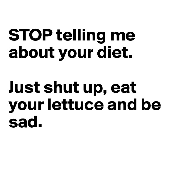 
STOP telling me about your diet. 

Just shut up, eat your lettuce and be sad. 

