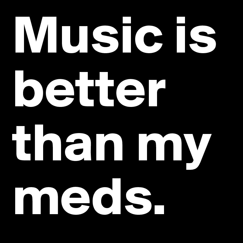 Music is better than my meds.