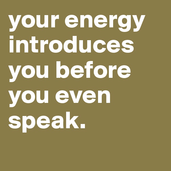 your energy introduces you before you even speak.
 