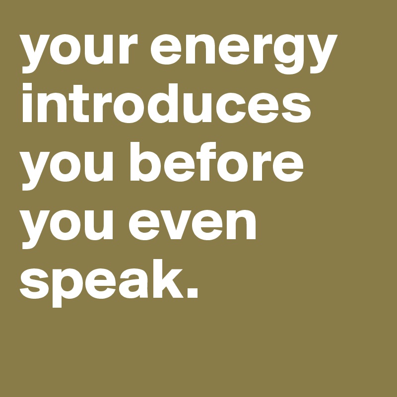 your energy introduces you before you even speak.
 