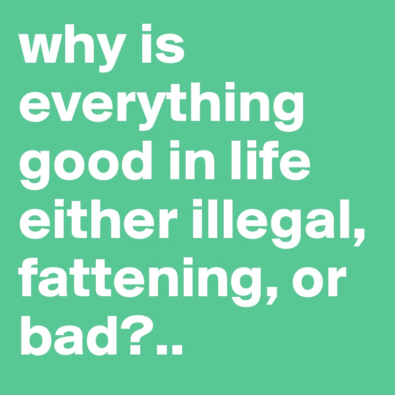 why is everything good in life either illegal, fattening, or bad?..