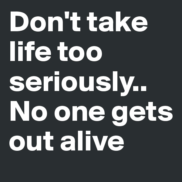 Don't take life too seriously..
No one gets out alive