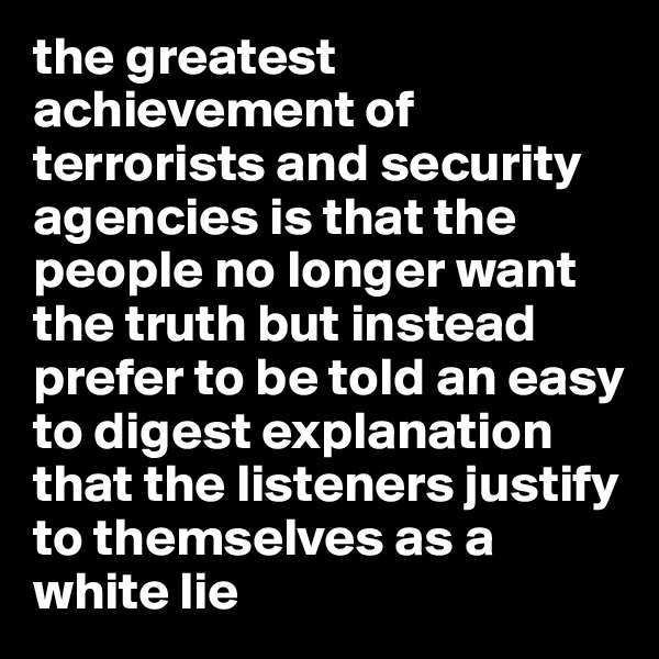 the greatest achievement of terrorists and security agencies is that the people no longer want the truth but instead prefer to be told an easy to digest explanation that the listeners justify to themselves as a white lie