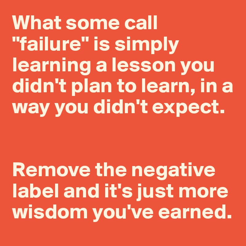What some call "failure" is simply learning a lesson you didn't plan to learn, in a way you didn't expect.


Remove the negative label and it's just more wisdom you've earned.