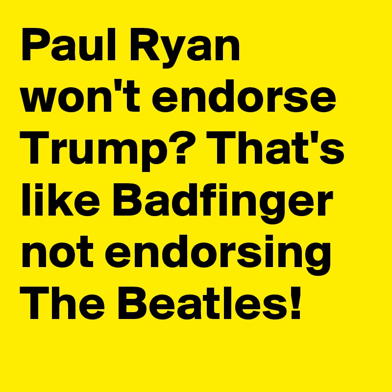 Paul Ryan won't endorse Trump? That's like Badfinger not endorsing The Beatles!