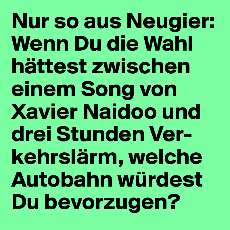 Nur so aus Neugier: Wenn Du die Wahl hättest zwischen einem Song von Xavier Naidoo und drei Stunden Ver-kehrslärm, welche Autobahn würdest Du bevorzugen?