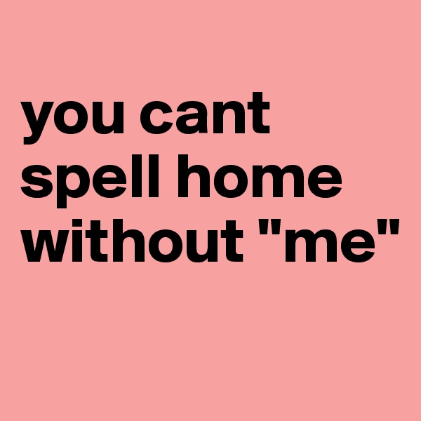 
you cant spell home without "me"
