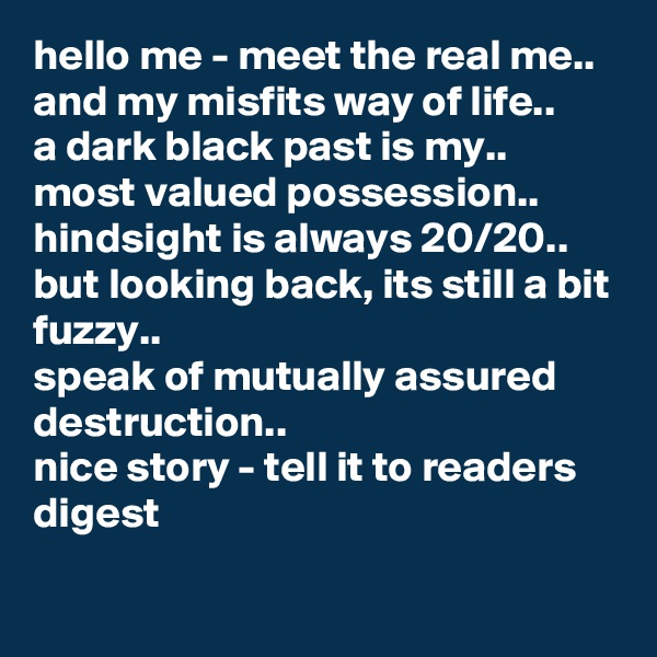 hello me - meet the real me..  
and my misfits way of life..  
a dark black past is my..  
most valued possession..  hindsight is always 20/20..  but looking back, its still a bit fuzzy..  
speak of mutually assured destruction..  
nice story - tell it to readers digest
