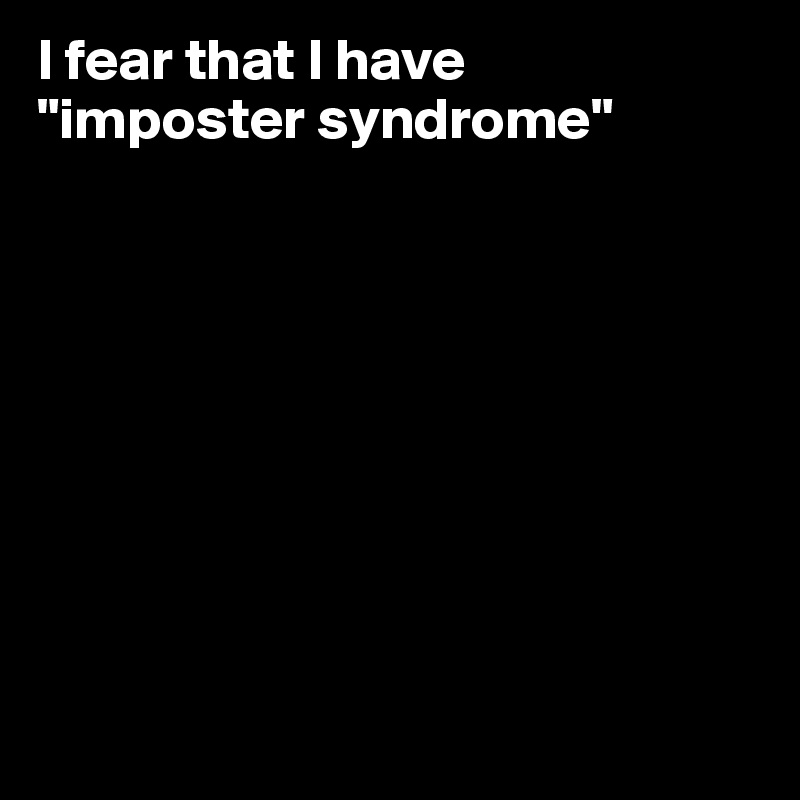 I fear that I have 
"imposter syndrome"









