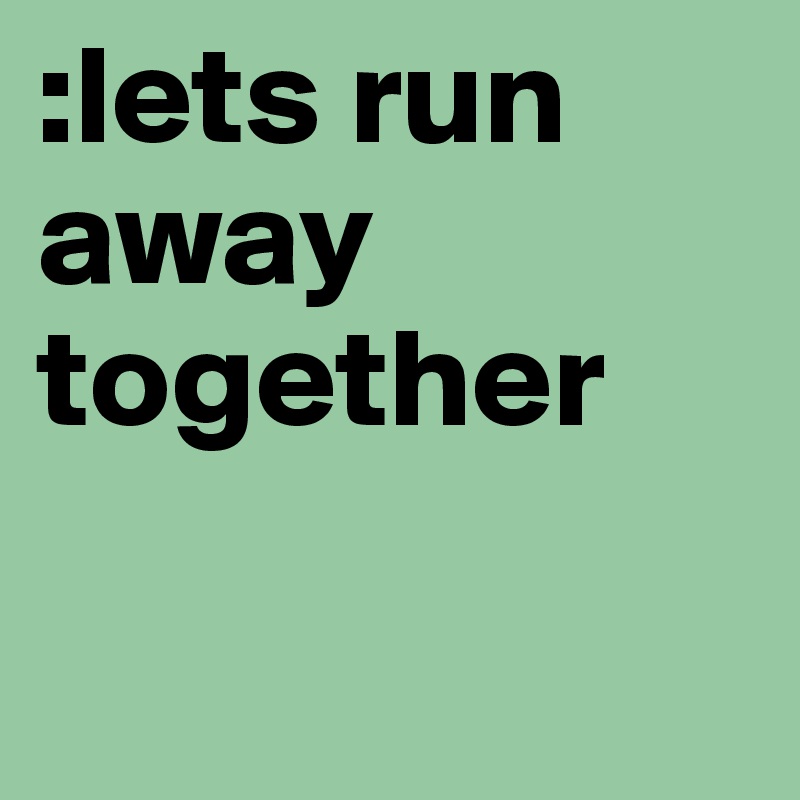 :lets run away together

