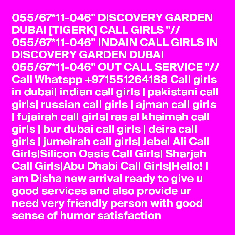 055/67*11-046" DISCOVERY GARDEN DUBAI [TIGERK] CALL GIRLS "// 055/67*11-046" INDAIN CALL GIRLS IN DISCOVERY GARDEN DUBAI 055/67*11-046" OUT CALL SERVICE "// Call Whatspp +971551264188 Call girls in dubai| indian call girls | pakistani call girls| russian call girls | ajman call girls | fujairah call girls| ras al khaimah call girls | bur dubai call girls | deira call girls | jumeirah call girls| Jebel Ali Call Girls|Silicon Oasis Call Girls| Sharjah Call Girls|Abu Dhabi Call Girls|Hello! I am Disha new arrival ready to give u good services and also provide ur need very friendly person with good sense of humor satisfaction 