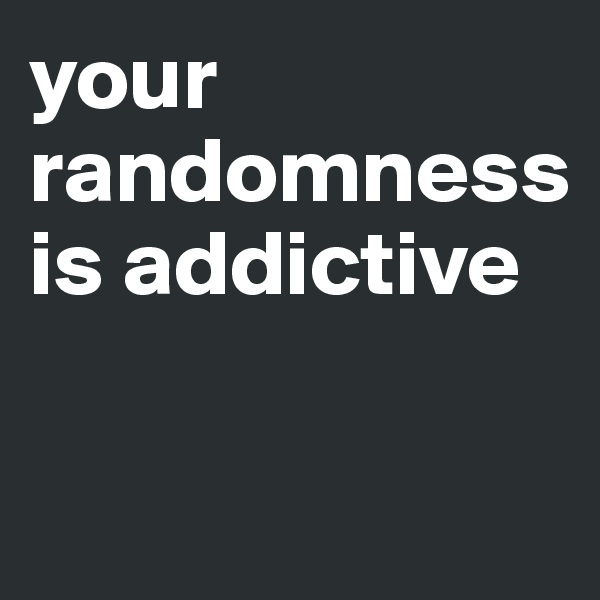 your randomness is addictive

