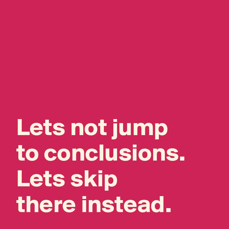 



 Lets not jump
 to conclusions.
 Lets skip
 there instead. 