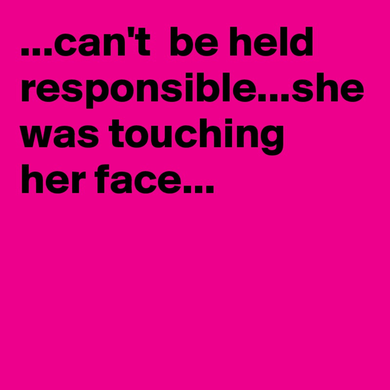 ...can't  be held responsible...she was touching  her face...
