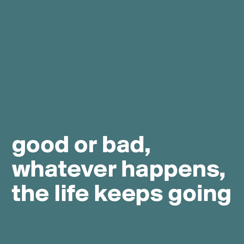 




good or bad, whatever happens, the life keeps going