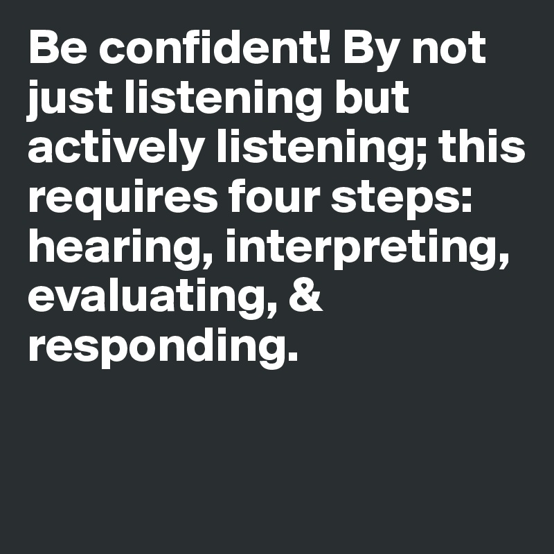 Be confident! By not just listening but actively listening; this requires four steps: hearing, interpreting, evaluating, & responding.

