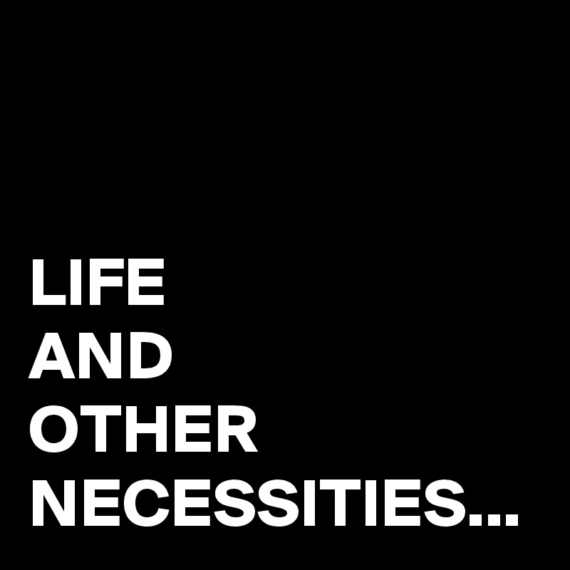 LIFE
AND 
OTHER NECESSITIES...