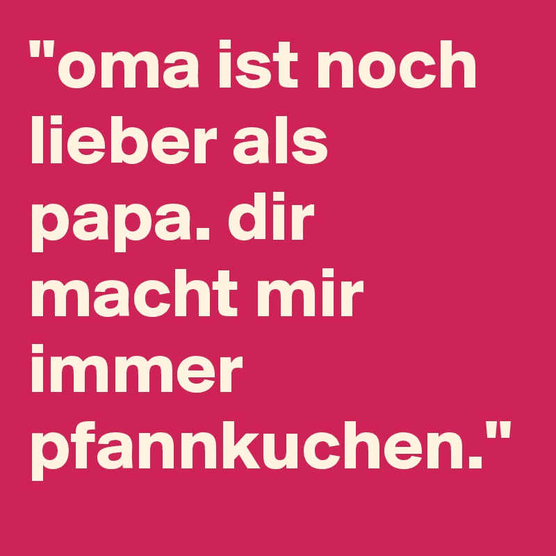 ''oma ist noch lieber als papa. dir macht mir immer pfannkuchen.''