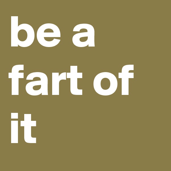 be a fart of it
