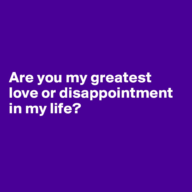 



Are you my greatest love or disappointment in my life?



