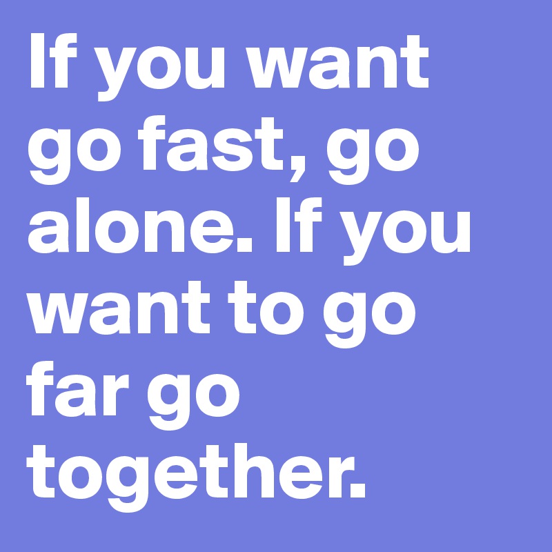 If you want go fast, go alone. If you want to go far go together.