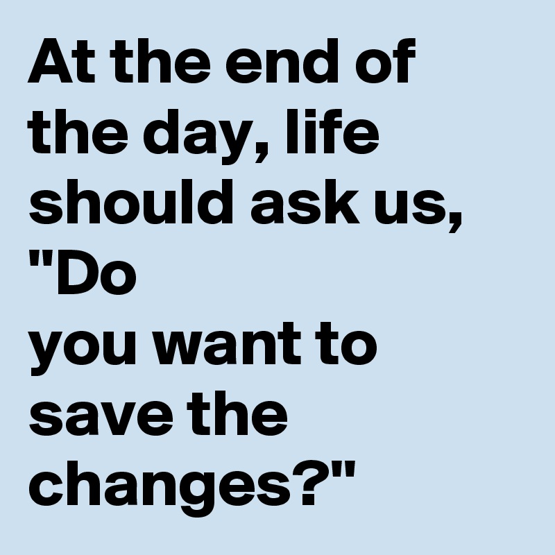At the end of the day, life should ask us, ''Do
you want to save the changes?''