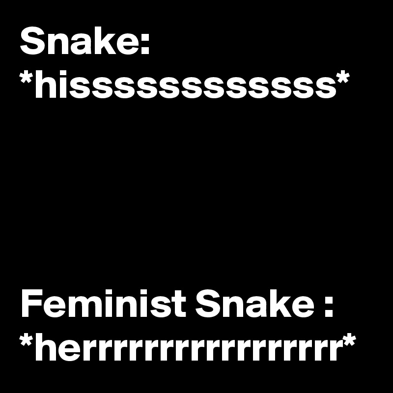 Snake:
*hissssssssssss*




Feminist Snake : *herrrrrrrrrrrrrrrrr*