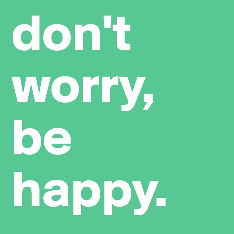 don't worry,
be happy.