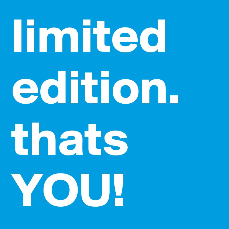 limited edition. thats YOU!