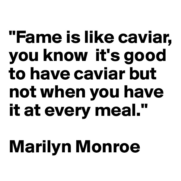 
"Fame is like caviar, you know  it's good to have caviar but not when you have it at every meal."

Marilyn Monroe