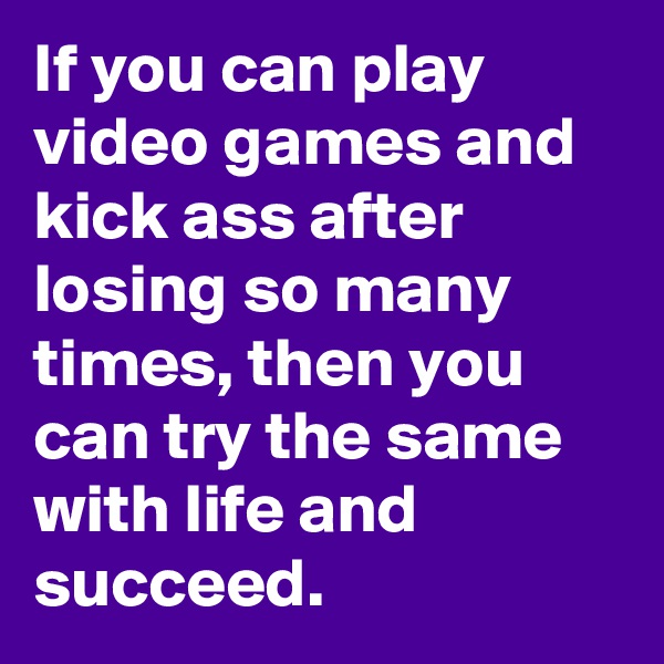 If you can play video games and kick ass after losing so many times, then you can try the same with life and succeed.