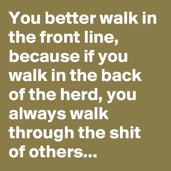 You better walk in the front line, because if you walk in the back of the herd, you always walk through the shit of others...