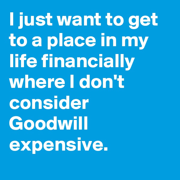 I just want to get to a place in my life financially where I don't consider Goodwill expensive.
