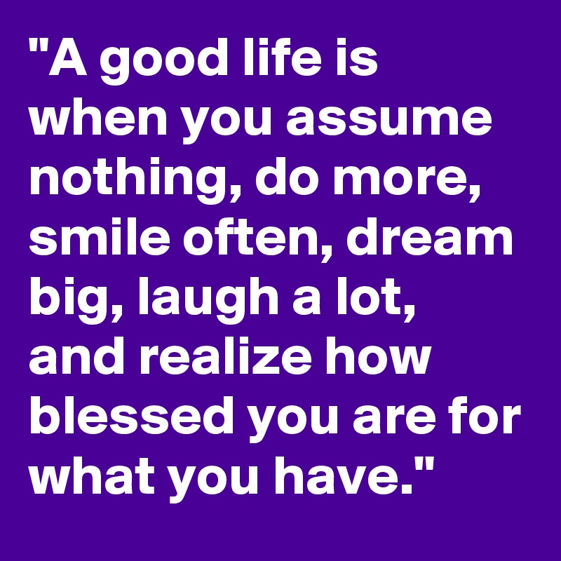 "A good life is when you assume nothing, do more, smile often, dream big, laugh a lot, and realize how blessed you are for what you have."
